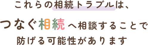 これらの相続トラブルは、つなぐ相続へ相談することで防げる可能性があります